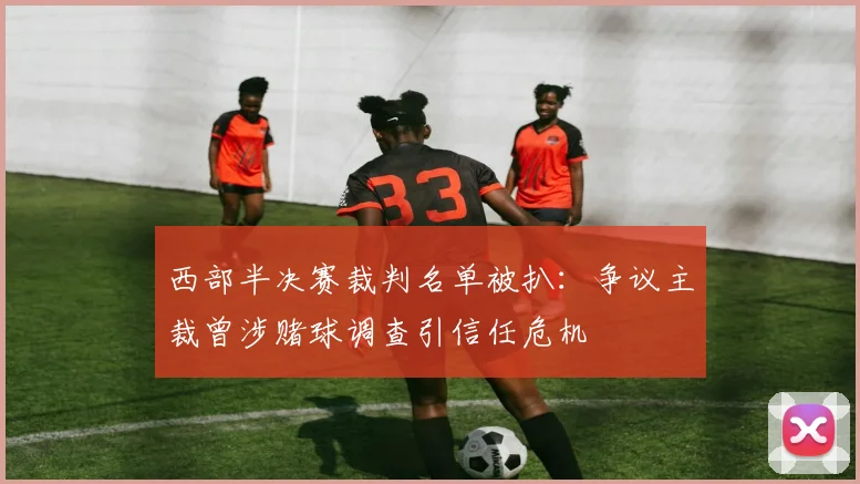 西部半决赛裁判名单被扒：争议主裁曾涉赌球调查引信任危机
