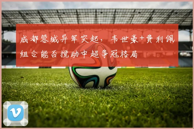 成都蓉城异军突起，韦世豪+费利佩组合能否搅动中超争冠格局