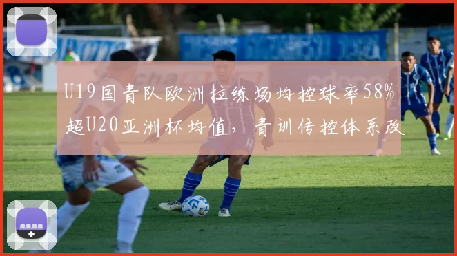 U19国青队欧洲拉练场均控球率58%超U20亚洲杯均值,青训传控体系改革显突破