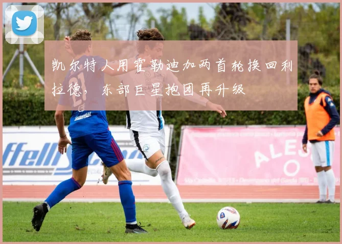 凯尔特人用霍勒迪加两首轮换回利拉德,东部巨星抱团再升级