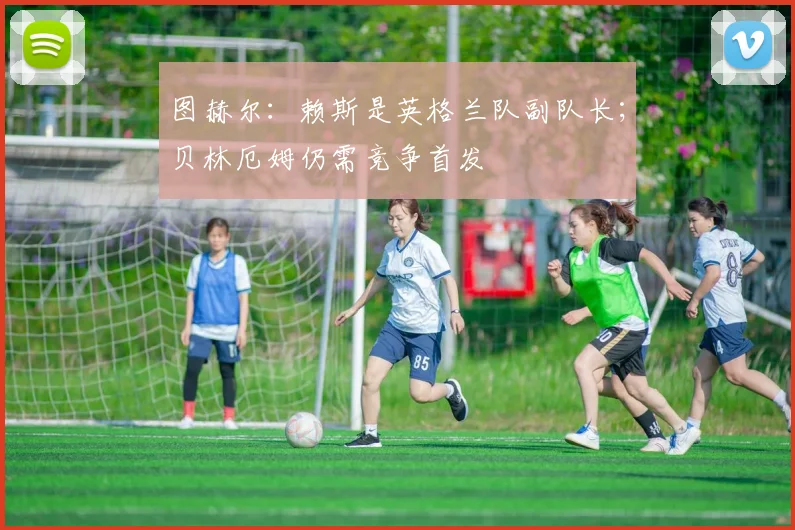 图赫尔:赖斯是英格兰队副队长;贝林厄姆仍需竞争首发