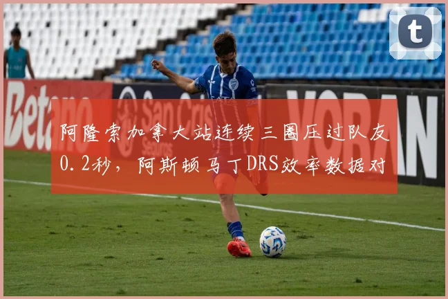 阿隆索加拿大站连续三圈压过队友0.2秒,阿斯顿马丁DRS效率数据对比暴露差距?