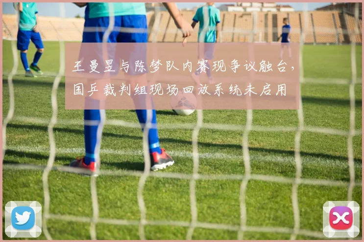 王曼昱与陈梦队内赛现争议触台,国乒裁判组现场回放系统未启用