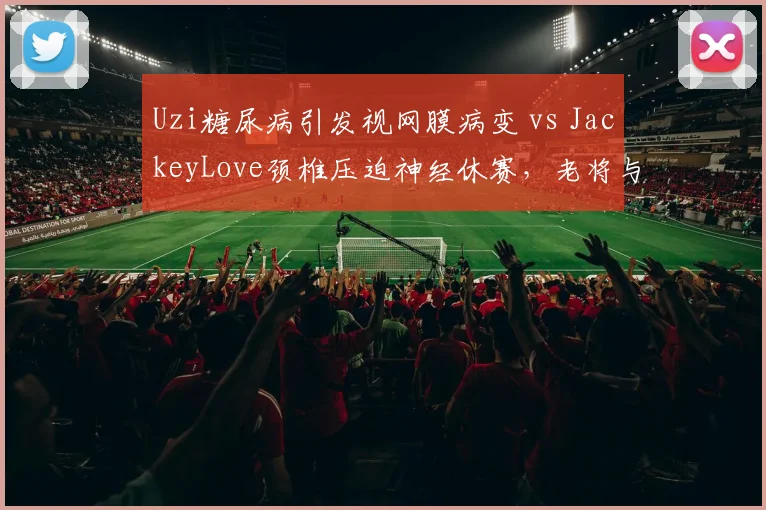 Uzi糖尿病引发视网膜病变 vs JackeyLove颈椎压迫神经休赛,老将与新星伤病管理差异显著
